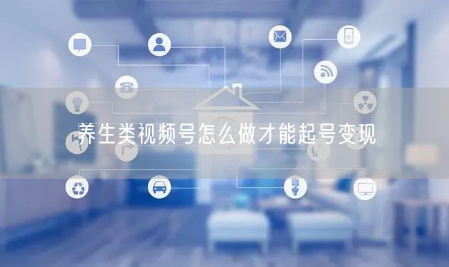 养生类视频号怎么做才能起号变现
