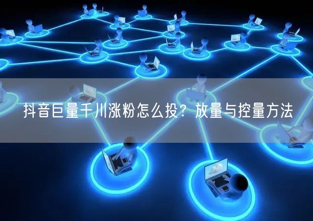 抖音巨量千川涨粉怎么投？放量与控量方法