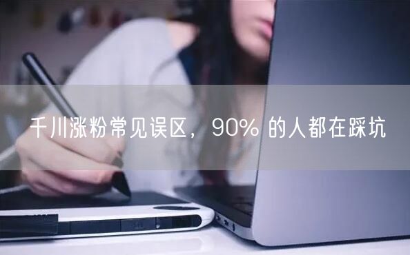 千川涨粉常见误区，90% 的人都在踩坑