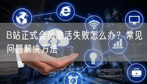 B站正式会员激活失败怎么办？常见问题解决方法