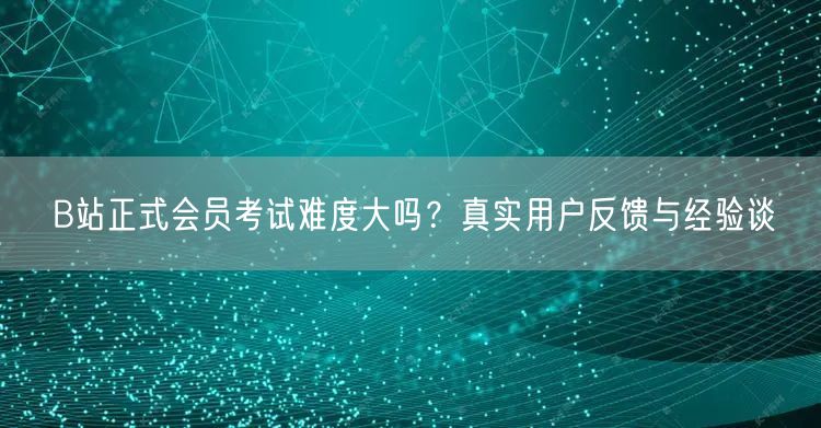 B站正式会员考试难度大吗？真实用户反馈与经验谈