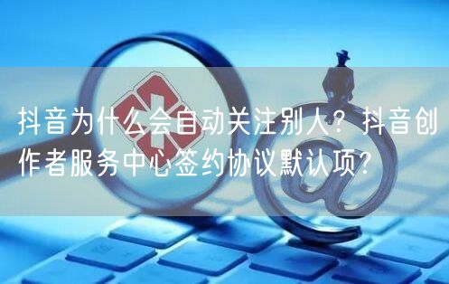 抖音为什么会自动关注别人？抖音创作者服务中心签约协议默认项？
