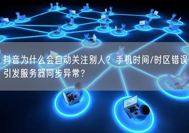 抖音为什么会自动关注别人？手机时间/时区错误引发服务器同步异常？