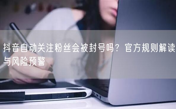 抖音自动关注粉丝会被封号吗？官方规则解读与风险预警