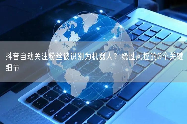 抖音自动关注粉丝被识别为机器人？绕过风控的6个关键细节