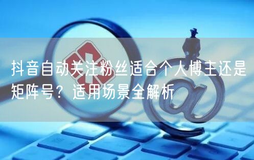 抖音自动关注粉丝适合个人博主还是矩阵号？适用场景全解析