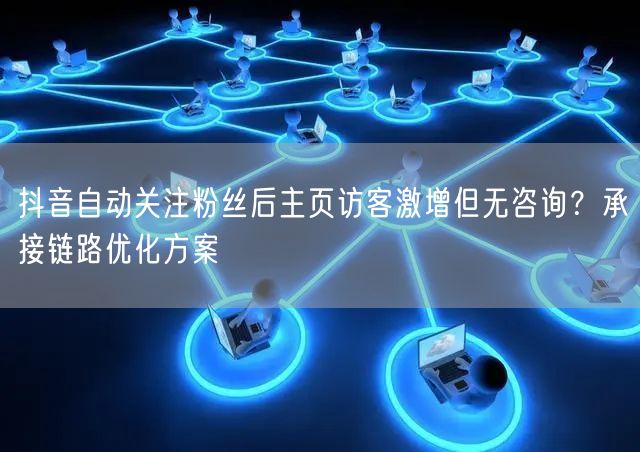 抖音自动关注粉丝后主页访客激增但无咨询？承接链路优化方案