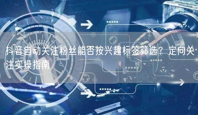 抖音自动关注粉丝能否按兴趣标签筛选？定向关注实操指南