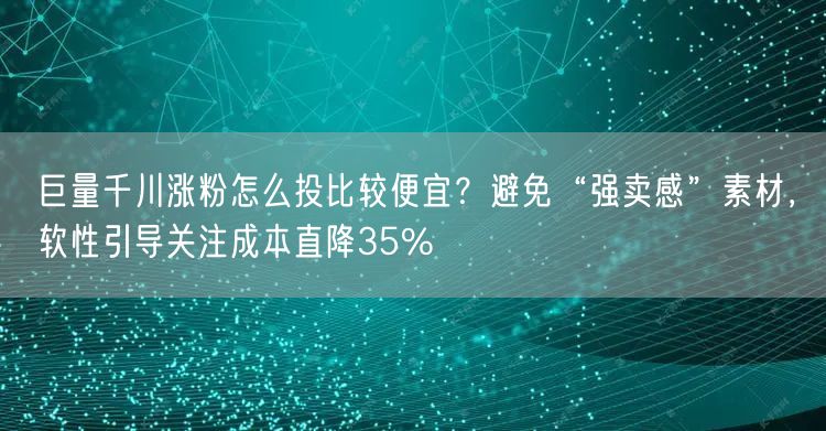 巨量千川涨粉怎么投比较便宜？避免“强卖感”素材，软性引导关注成本直降35%