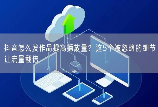 抖音怎么发作品提高播放量？这5个被忽略的细节让流量翻倍