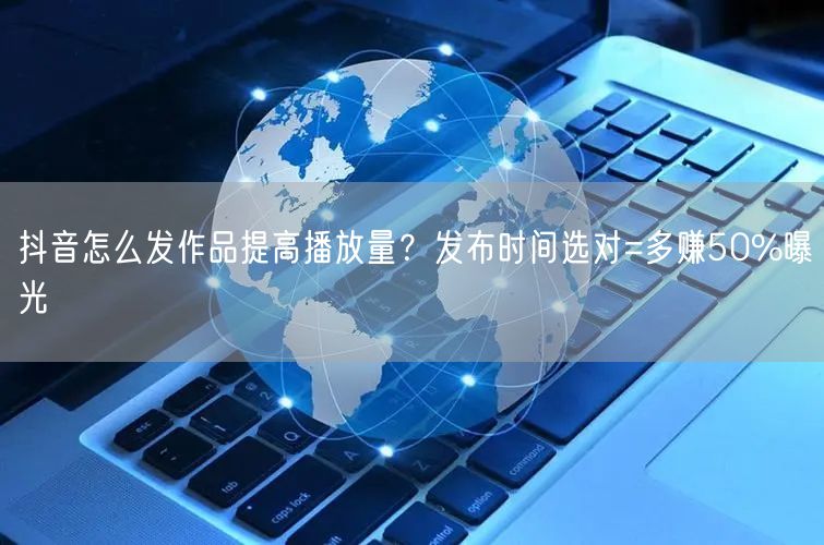 抖音怎么发作品提高播放量？发布时间选对=多赚50%曝光