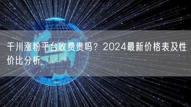 千川涨粉平台收费贵吗？2024最新价格表及性价比分析