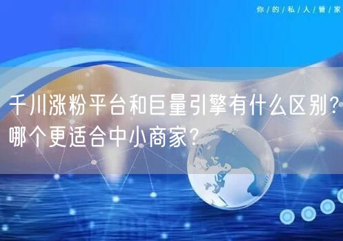 千川涨粉平台和巨量引擎有什么区别？哪个更适合中小商家？