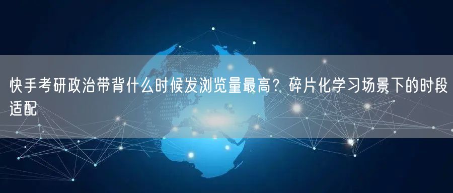 快手考研政治带背什么时候发浏览量最高？碎片化学习场景下的时段适配