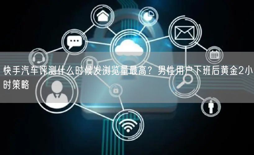 快手汽车评测什么时候发浏览量最高？男性用户下班后黄金2小时策略