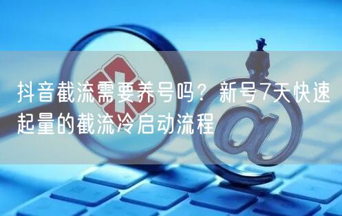 抖音截流需要养号吗？新号7天快速起量的截流冷启动流程