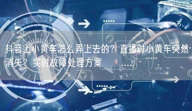 抖音上小黄车怎么弄上去的？直播时小黄车突然消失？实时故障处理方案