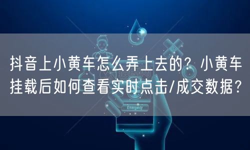 抖音上小黄车怎么弄上去的？小黄车挂载后如何查看实时点击/成交数据？