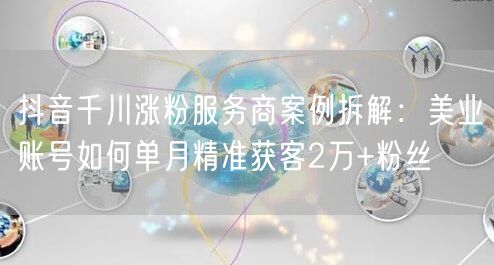 抖音千川涨粉服务商案例拆解：美业账号如何单月精准获客2万+粉丝