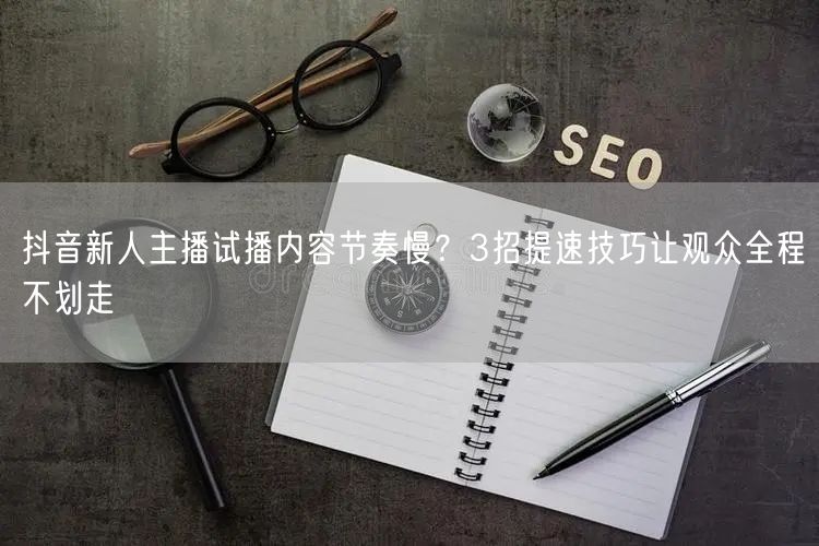 抖音新人主播试播内容节奏慢？3招提速技巧让观众全程不划走