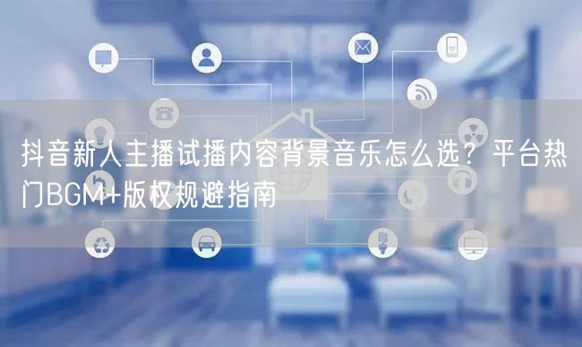 抖音新人主播试播内容背景音乐怎么选？平台热门BGM+版权规避指南