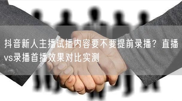 抖音新人主播试播内容要不要提前录播？直播vs录播首播效果对比实测