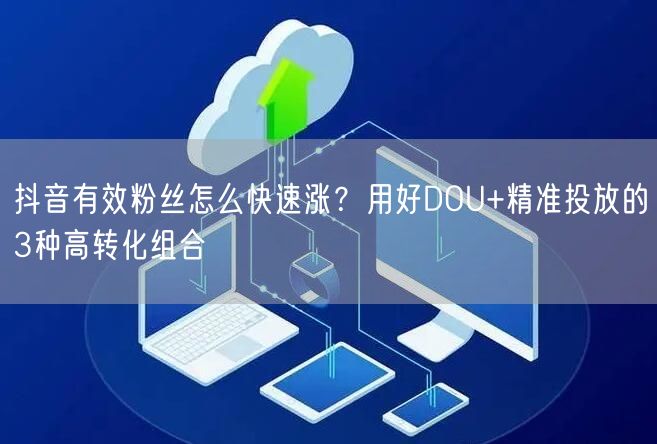 抖音有效粉丝怎么快速涨？用好DOU+精准投放的3种高转化组合