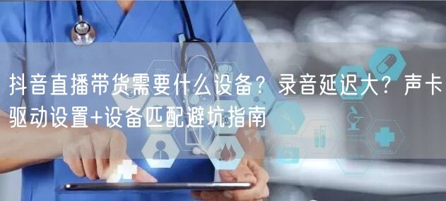 抖音直播带货需要什么设备？录音延迟大？声卡驱动设置+设备匹配避坑指南