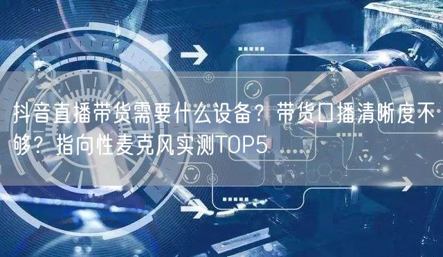 抖音直播带货需要什么设备？带货口播清晰度不够？指向性麦克风实测TOP5