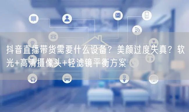 抖音直播带货需要什么设备？美颜过度失真？软光+高清摄像头+轻滤镜平衡方案