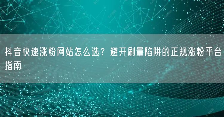 抖音快速涨粉网站怎么选？避开刷量陷阱的正规涨粉平台指南