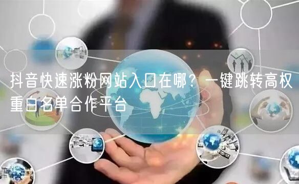 抖音快速涨粉网站入口在哪？一键跳转高权重白名单合作平台