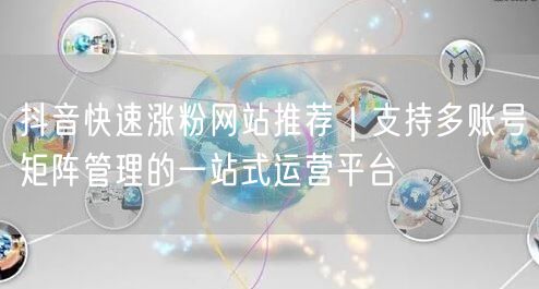 抖音快速涨粉网站推荐｜支持多账号矩阵管理的一站式运营平台