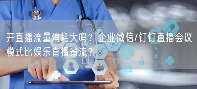 开直播流量消耗大吗？企业微信/钉钉直播会议模式比娱乐直播省流？