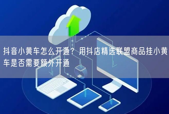 抖音小黄车怎么开通？用抖店精选联盟商品挂小黄车是否需要额外开通