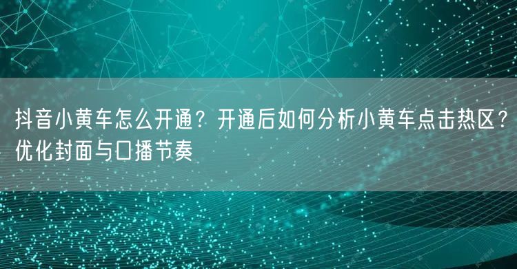 抖音小黄车怎么开通？开通后如何分析小黄车点击热区？优化封面与口播节奏