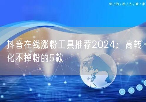 抖音在线涨粉工具推荐2024：高转化不掉粉的5款