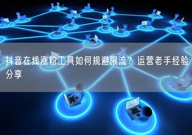 抖音在线涨粉工具如何规避限流？运营老手经验分享