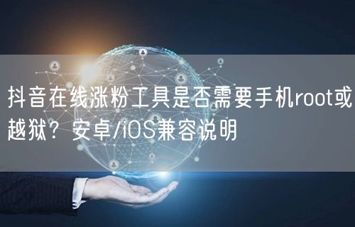 抖音在线涨粉工具是否需要手机root或越狱？安卓/iOS兼容说明