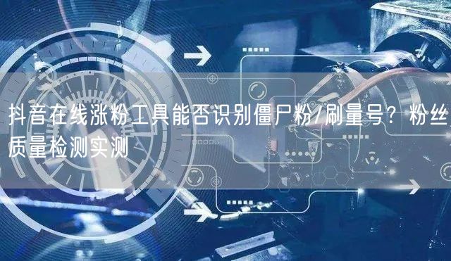 抖音在线涨粉工具能否识别僵尸粉/刷量号？粉丝质量检测实测
