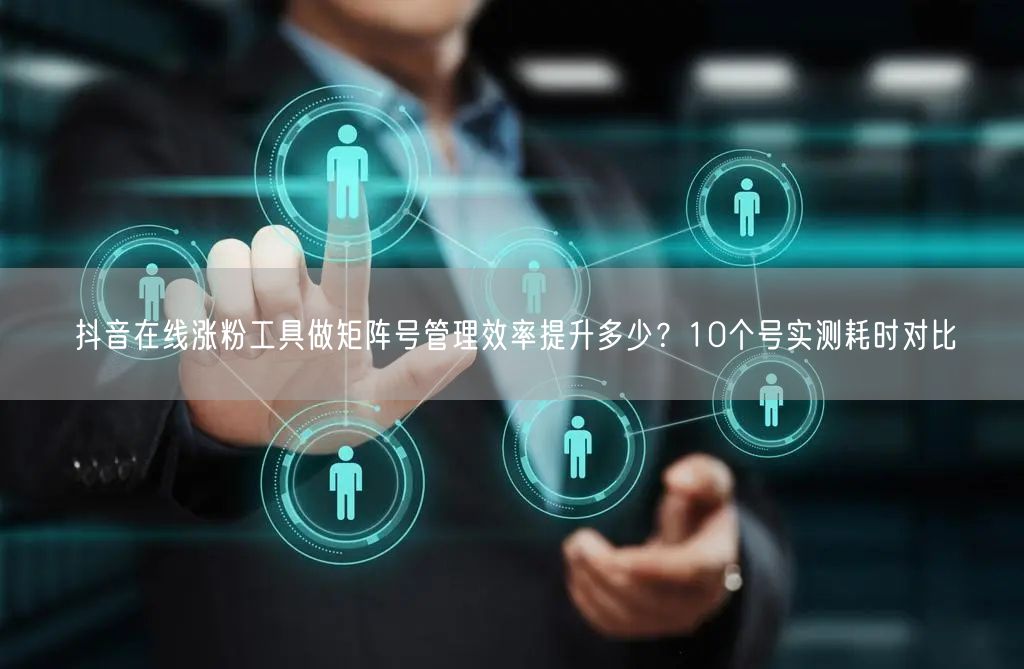 抖音在线涨粉工具做矩阵号管理效率提升多少？10个号实测耗时对比