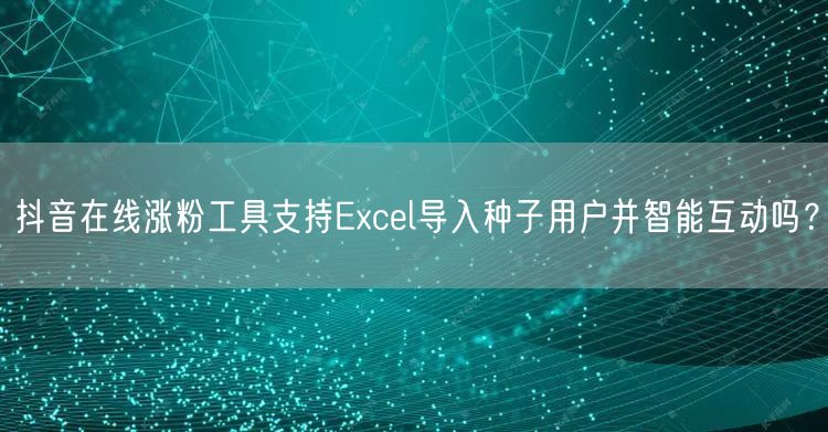 抖音在线涨粉工具支持Excel导入种子用户并智能互动吗？