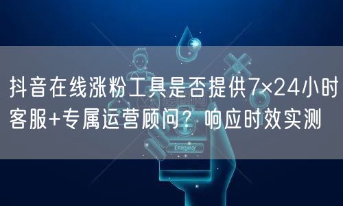 抖音在线涨粉工具是否提供7×24小时客服+专属运营顾问？响应时效实测