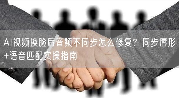 AI视频换脸后音频不同步怎么修复？同步唇形+语音匹配实操指南