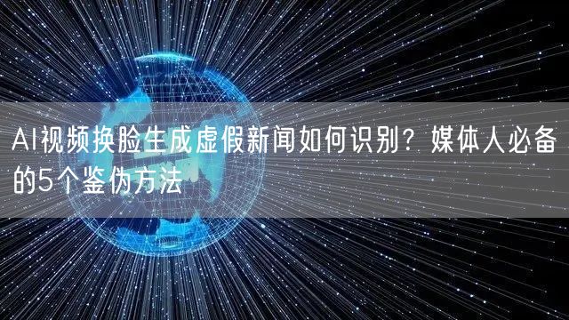 AI视频换脸生成虚假新闻如何识别？媒体人必备的5个鉴伪方法
