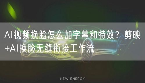 AI视频换脸怎么加字幕和特效？剪映+AI换脸无缝衔接工作流