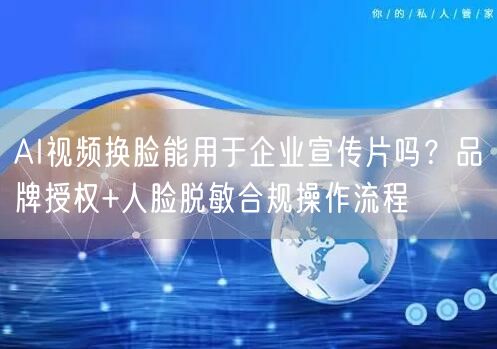 AI视频换脸能用于企业宣传片吗？品牌授权+人脸脱敏合规操作流程