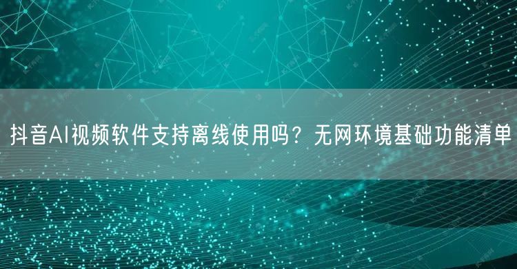 抖音AI视频软件支持离线使用吗？无网环境基础功能清单