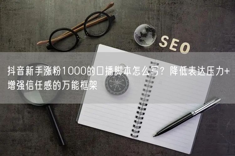 抖音新手涨粉1000的口播脚本怎么写？降低表达压力+增强信任感的万能框架