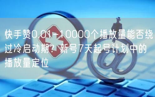 快手赞0.01-10000个播放量能否绕过冷启动期？新号7天起号计划中的播放量定
